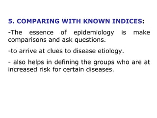 5. COMPARING WITH KNOWN INDICES:
-The essence of epidemiology is make
comparisons and ask questions.
-to arrive at clues to disease etiology.
- also helps in defining the groups who are at
increased risk for certain diseases.
 