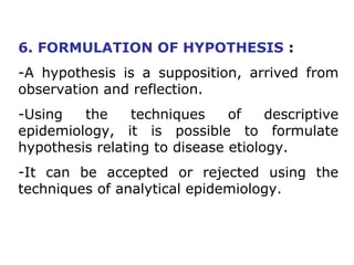 6. FORMULATION OF HYPOTHESIS :
-A hypothesis is a supposition, arrived from
observation and reflection.
-Using the techniques of descriptive
epidemiology, it is possible to formulate
hypothesis relating to disease etiology.
-It can be accepted or rejected using the
techniques of analytical epidemiology.
 