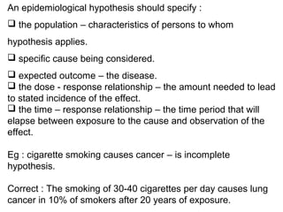An epidemiological hypothesis should specify :
 the population – characteristics of persons to whom
hypothesis applies.
 specific cause being considered.
 expected outcome – the disease.
 the dose - response relationship – the amount needed to lead
to stated incidence of the effect.
 the time – response relationship – the time period that will
elapse between exposure to the cause and observation of the
effect.
Eg : cigarette smoking causes cancer – is incomplete
hypothesis.
Correct : The smoking of 30-40 cigarettes per day causes lung
cancer in 10% of smokers after 20 years of exposure.
 