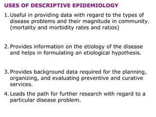 USES OF DESCRIPTIVE EPIDEMIOLOGY
1.Useful in providing data with regard to the types of
disease problems and their magnitude in community.
(mortality and morbidity rates and ratios)
2.Provides information on the etiology of the disease
and helps in formulating an etiological hypothesis.
3.Provides background data required for the planning,
organizing, and evaluating preventive and curative
services.
4.Leads the path for further research with regard to a
particular disease problem.
 