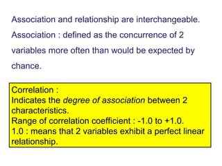 Association and relationship are interchangeable.
Association : defined as the concurrence of 2
variables more often than would be expected by
chance.
Correlation :
Indicates the degree of association between 2
characteristics.
Range of correlation coefficient : -1.0 to +1.0.
1.0 : means that 2 variables exhibit a perfect linear
relationship.
 