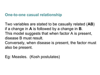 One-to-one casual relationship
Two variables are stated to be casually related (AB)
if a change in A is followed by a change in B.
This model suggests that when factor A is present,
disease B must result.
Conversely, when disease is present, the factor must
also be present.
Eg: Measles. (Kosh postulates)
 