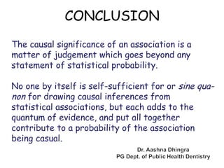 The causal significance of an association is a
matter of judgement which goes beyond any
statement of statistical probability.
No one by itself is self-sufficient for or sine qua-
non for drawing causal inferences from
statistical associations, but each adds to the
quantum of evidence, and put all together
contribute to a probability of the association
being casual.
CONCLUSION
 