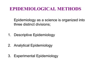 EPIDEMIOLOGICAL METHODS
Epidemiology as a science is organized into
three distinct divisions;
1. Descriptive Epidemiology
2. Analytical Epidemiology
3. Experimental Epidemiology
 