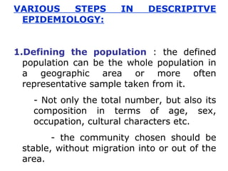 VARIOUS STEPS IN DESCRIPITVE
EPIDEMIOLOGY:
1.Defining the population : the defined
population can be the whole population in
a geographic area or more often
representative sample taken from it.
- Not only the total number, but also its
composition in terms of age, sex,
occupation, cultural characters etc.
- the community chosen should be
stable, without migration into or out of the
area.
 