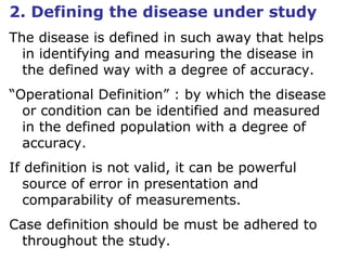 2. Defining the disease under study
The disease is defined in such away that helps
in identifying and measuring the disease in
the defined way with a degree of accuracy.
“Operational Definition” : by which the disease
or condition can be identified and measured
in the defined population with a degree of
accuracy.
If definition is not valid, it can be powerful
source of error in presentation and
comparability of measurements.
Case definition should be must be adhered to
throughout the study.
 