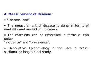 4. Measurement of Disease :
• “Disease load”
• The measurement of disease is done in terms of
mortality and morbidity indicators.
• The morbidity can be expressed in terms of two
units-
“incidence” and “prevalence”.
• Descriptive Epidemiology either uses a cross-
sectional or longitudinal study.
 