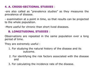 4. A. CROSS-SECTIONAL STUDIES :
-are also called as “prevalence studies” as they measures the
prevalence of disease.
- examination at a point in time, so that results can be projected
to the whole population.
-More useful for chronic than short lived diseases.
B. LONGITUDINAL STUDIES :
Observations are repeated in the same population over a long
period of time.
They are extremely useful :
1. For studying the natural history of the disease and its
outcome.
2. For identifying the risk factors associated with the disease
and
3. For calculating the incidence rate of the disease.
 