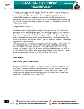 101
By Vishal sir
Follow
Vishal Sir
Facebook Page- https://www.facebook.com/vishalpariharpage
Telegram Channel- https://t.me/englishbyvishalsirchannel Instagram- https://www.instagram.com/vishalthetrainer
Youtube- https://www.youtube.com/vishalparihar
Youngsters and teenagers watch different channels as per their choices. They seem to
be easily influenced by visual media. The present awareness towards fashion, sexual
liberties, rights of youth and women are the result of the impact of visual media on
society. Owing to unhealthy competition, TV channels are showing indecent and
instigating scenes and programmes causing hatred and violence among the people, just
for popularity and making money. They have no regard for ethics and morality and the
effect of such visuals.
Comprehension Passage 30:
When we survey our lives and efforts we soon observe that almost the whole of our
actions and desires are bound up with the existence of other human beings. We notice
that whole nature resembles that of the social animals. We eat food that others have
produced, wear clothes that others have made, live in house knowledge and beliefs has
been passed on to us by other people though the medium of a language which others
have created. Without language and mental capacities, we would have been poor indeed
comparable to higher animals.
We have, therefore, to admit that we owe our principal knowledge over the least to the
fact of living in human society. The individual if left alone from birth would remain
primitive and beast like in his thoughts and feelings to a degree that we can hardly
imagine. The individual is what he is and has the significance that he has, not much in
virtue of the individuality, but rather as a member of a great human community, which
directs his material and spiritual existence from the cradle to grave.
Precis Writing:
Title: Human Being: A Social Animal
Being a social animal, we are bound up with our actions and desires with others. Our
food, clothes, residents and beliefs are interconnected. Without the use of languages
created by others, we would have been mere an animal. If we had not been a social
animal, we would have been primitive and beast like in thoughts and feelings. Thus,
society plays a significant role in a person’s life.
 