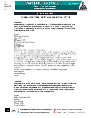 102
By Vishal sir
Follow
Vishal Sir
Facebook Page- https://www.facebook.com/vishalpariharpage
Telegram Channel- https://t.me/englishbyvishalsirchannel Instagram- https://www.instagram.com/vishalthetrainer
Youtube- https://www.youtube.com/vishalparihar
LETTER WRITING
COMPLAINT LETTER/ GRIEVANCE REDRESSAL LETTER
Question 1.
The unsanitary conditions in your colony are causing multiple diseases. Write a
letter to the Municipal Commissioner bringing the problem to his notice and
request him to take urgent action in the matter. You are Deepak/Deepa of C 2/8,
Ankur Enclave, New Delhi.
Answer:
C 2/8, Ankur Enclave
New Delhi
20 August 20XX
The Municipal Commissioner
Shahdara
Delhi 1100XX
Dear Sir
Subject: Insanitary conditions in the colony
I have been a resident of Ankur Enclave for the past eleven years. I would like to bring
to your notice the insanitary conditions in our colony. Rubbish and garbage lie in heaps.
Lack of drainage system raises a persistent foul smell in the area.
During rainy season water stagnates in pits on the street which makes the whole
condition even worse. These become the breeding ground for mosquitoes, which expose
the residents to multiple diseases like dengue, malaria, etc. Our colony has become an
unhealthy and disease–prone area. Every day, someone or the other is succumbing to
deadly diseases. Some of the families have also shifted lock, stock, and barrel to better
localities.
You are requested to take an immediate remedial action to set things right.
Thanking you
Yours faithfully
Deepa
Question 2.
You are Rajesh/Rajni Roy of 105 C, Chatterjee Lane, Kolkata. You have received a
letter from your brother who is staying in the hostel of Shakti Mandir Public
School, Darjeeling, stating that he is being bullied by some senior students who
threatened him with dire consequences, if he complained. Write a letter to the
Hostel Warden requesting him to take urgent action.
Answer:
105 C, Chatterjee Lane
Kolkata
West Bengal
27 June 20XX
Hostel Warden
 