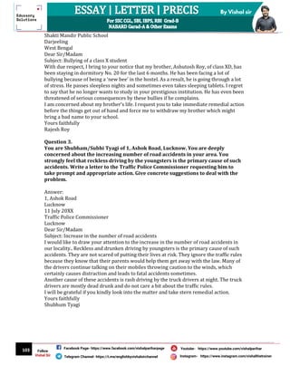 103
By Vishal sir
Follow
Vishal Sir
Facebook Page- https://www.facebook.com/vishalpariharpage
Telegram Channel- https://t.me/englishbyvishalsirchannel Instagram- https://www.instagram.com/vishalthetrainer
Youtube- https://www.youtube.com/vishalparihar
Shakti Mandir Public School
Darjeeling
West Bengal
Dear Sir/Madam
Subject: Bullying of a class X student
With due respect, I bring to your notice that my brother, Ashutosh Roy, of class XD, has
been staying in dormitory No. 20 for the last 6 months. He has been facing a lot of
bullying because of being a ‘new bee’ in the hostel. As a result, he is going through a lot
of stress. He passes sleepless nights and sometimes even takes sleeping tablets. I regret
to say that he no longer wants to study in your prestigious institution. He has even been
threatened of serious consequences by these bullies if he complains.
I am concerned about my brother’s life. I request you to take immediate remedial action
before the things get out of hand and force me to withdraw my brother which might
bring a bad name to your school.
Yours faithfully
Rajesh Roy
Question 3.
You are Shubham/Subhi Tyagi of 1, Ashok Road, Lucknow. You are deeply
concerned about the increasing number of road accidents in your area. You
strongly feel that reckless driving by the youngsters is the primary cause of such
accidents. Write a letter to the Traffic Police Commissioner requesting him to
take prompt and appropriate action. Give concrete suggestions to deal with the
problem.
Answer:
1, Ashok Road
Lucknow
11 July 20XX
Traffic Police Commissioner
Lucknow
Dear Sir/Madam
Subject: Increase in the number of road accidents
I would like to draw your attention to the increase in the number of road accidents in
our locality.. Reckless and drunken driving by youngsters is the primary cause of such
accidents. They are not scared of putting their lives at risk. They ignore the traffic rules
because they know that their parents would help them get away with the law. Many of
the drivers continue talking on their mobiles throwing caution to the winds, which
certainly causes distraction and leads to fatal accidents sometimes.
Another cause of these accidents is rash driving by the truck drivers at night. The truck
drivers are mostly dead drunk and do not care a bit about the traffic rules.
I will be grateful if you kindly look into the matter and take stern remedial action.
Yours faithfully
Shubhum Tyagi
 