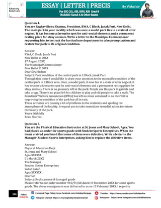 104
By Vishal sir
Follow
Vishal Sir
Facebook Page- https://www.facebook.com/vishalpariharpage
Telegram Channel- https://t.me/englishbyvishalsirchannel Instagram- https://www.instagram.com/vishalthetrainer
Youtube- https://www.youtube.com/vishalparihar
Question 4.
You are Raghav/Renu Sharma, President, RWA, C Block, Janak Puri, New Delhi.
The main park in your locality which was once a model park lies in a state of utter
neglect. It has become a favourite spot for anti–social elements and a permanent
resting place for stray animals. Write a letter to the Municipal Commissioner
requesting him to instruct the horticulture department to take prompt action and
restore the park to its original condition.
Answer:
RWA, C Block, Janak Puri
New Delhi 1100XX
17 August 20XX
The Municipal Commissioner
New Delhi 1100XX
Dear Sir/Madam
Subject: Poor condition of the central park in C Block, Janak Puri
Through this letter I would like to draw your attention to the miserable condition of the
central park in C Block area. Once, a model park, it now lies in a state of utter neglect. It
has become a favourite spot for anti–social elements and a permanent resting place for
stray animals. There is no greenery left in the park. People use this park to gamble and
take drugs. There is no place left for children to play and old people to take a walk. The
Residents’ Welfare Association (RWA) has left no stone unturned to do their bit in
improving the condition of the park but all in vain.
These activities are causing a lot of problems to the residents and spoiling the
atmosphere of the locality. I request you to take immediate remedial action to restore
the beauty of the park.
Yours faithfully
Renu Sharma
Question 5.
You are the Physical Education Instructor at St. Jesus and Mary School, Agra. You
had placed an order for sports goods with Student Sports Enterprises. When the
items arrived you found that some of them were defective. Write a letter to the
Manager, Student Sports Enterprises, asking him to replace the defective items.
Answer:
Physical Education Dept.
St. Jesus and Mary School
Agra XXXXXX
01 March 20XX
The Manager
Student Sports Enterprises
Sadar Bazar,
Agra XXXXXX
Dear Sir
Subject: Replacement of damaged goods
Please refer to our order number 965/94/XX dated 19 December 20XX for some sports
goods. The above consignment was delivered to us on 15 February 20XX. I regret to
 