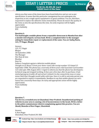 105
By Vishal sir
Follow
Vishal Sir
Facebook Page- https://www.facebook.com/vishalpariharpage
Telegram Channel- https://t.me/englishbyvishalsirchannel Instagram- https://www.instagram.com/vishalthetrainer
Youtube- https://www.youtube.com/vishalparihar
inform you that some of the items have been found defective and are not as per
specification. It seems that this particular consignment has not undergone any
inspection as not a single sports equipment is in good condition. You are, therefore,
requested to replace the defective items immediately. Please do ensure the quality of
the items as also the specifications this time. An early response will be highly
appreciated.
Yours faithfully
XYZ
Question 6.
You had bought a mobile phone from a reputable showroom in Mumbai but after
a month it developed a serious fault. Write a complaint letter to the manager
asking for immediate repair or replacement of the same. You are Sadiq/Razia,
123, TT Nagar, Bhopal.
Answer:
123, T.T. Nagar
Bhopal
30 September 20XX
The Manager
Shiv Ram & Sons
Mumbai
Dear Sir
Subject: Complaint against a defective mobile phone
I bought an LG Nexus 5 from your show–room vide receipt number 123 dated 15
September 20XX. The phone has a warranty of three years vide Guarantee Card number
123 valid upto 30th August 2021. I regret to inform you that the phone has developed a
technical snag and stopped working. In fact, just a few days after its purchase, it had
started giving me trouble off and on but I related it to the connectivity issue or some
minor fault that I thought would settle with time. Since it is still in warranty period, you
are requested to replace it immediately. Needless to say that mobile phones are not a
luxury but a necessity these days. An early and appropriate action will be highly
appreciated.
Yours faithfully
Razia
Question 7.
You live in a crowded area in Ghaziabad, Uttar Pradesh. Unauthorized parking of
vehicles in your area is causing a lot of inconvenience to the locals. Write a letter
to the police commissioner district complaining against this practice. You are
Akash/Akansha of Kavi Nagar, Ghaziabad.
Answer:
4, Kavi Nagar
Ghaziabad, Uttar Pradesh 201 XXX
 