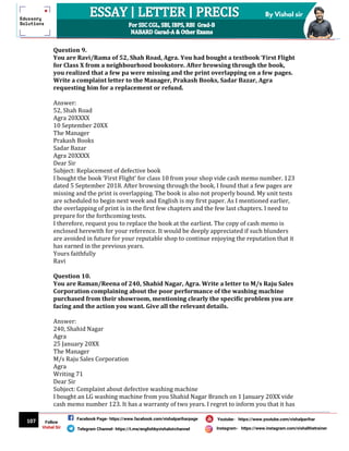 107
By Vishal sir
Follow
Vishal Sir
Facebook Page- https://www.facebook.com/vishalpariharpage
Telegram Channel- https://t.me/englishbyvishalsirchannel Instagram- https://www.instagram.com/vishalthetrainer
Youtube- https://www.youtube.com/vishalparihar
Question 9.
You are Ravi/Rama of 52, Shah Road, Agra. You had bought a textbook ‘First Flight
for Class X from a neighbourhood bookstore. After browsing through the book,
you realized that a few pa were missing and the print overlapping on a few pages.
Write a complaint letter to the Manager, Prakash Books, Sadar Bazar, Agra
requesting him for a replacement or refund.
Answer:
52, Shah Road
Agra 20XXXX
10 September 20XX
The Manager
Prakash Books
Sadar Bazar
Agra 20XXXX
Dear Sir
Subject: Replacement of defective book
I bought the book ‘First Flight’ for class 10 from your shop vide cash memo number. 123
dated 5 September 2018. After browsing through the book, I found that a few pages are
missing and the print is overlapping. The book is also not properly bound. My unit tests
are scheduled to begin next week and English is my first paper. As I mentioned earlier,
the overlapping of print is in the first few chapters and the few last chapters. I need to
prepare for the forthcoming tests.
I therefore, request you to replace the book at the earliest. The copy of cash memo is
enclosed herewith for your reference. It would be deeply appreciated if such blunders
are avoided in future for your reputable shop to continue enjoying the reputation that it
has earned in the previous years.
Yours faithfully
Ravi
Question 10.
You are Raman/Reena of 240, Shahid Nagar, Agra. Write a letter to M/s Raju Sales
Corporation complaining about the poor performance of the washing machine
purchased from their showroom, mentioning clearly the specific problem you are
facing and the action you want. Give all the relevant details.
Answer:
240, Shahid Nagar
Agra
25 January 20XX
The Manager
M/s Raju Sales Corporation
Agra
Writing 71
Dear Sir
Subject: Complaint about defective washing machine
I bought an LG washing machine from you Shahid Nagar Branch on 1 January 20XX vide
cash memo number 123. It has a warranty of two years. I regret to inform you that it has
 