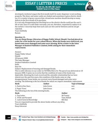 108
By Vishal sir
Follow
Vishal Sir
Facebook Page- https://www.facebook.com/vishalpariharpage
Telegram Channel- https://t.me/englishbyvishalsirchannel Instagram- https://www.instagram.com/vishalthetrainer
Youtube- https://www.youtube.com/vishalparihar
developed a technical snag in the first month itself. Its water dispenser is not working
properly. The dryer and water outlet are choked and sometimes it gives electric shock
too. It’s a matter of grave concern that a brand new machine should develop so many
defects in the first month of its purchase.
It is not only disappointing but shocking too as the electric shocks could put the user’s
life at risk. Since it is still under warranty, you are, therefore, requested to replace it at
the earliest. I sincerely hope that such cases are few and far between and do not get
repeated.
Yours faithfully
Raman
Question 11.
You are Deep/Deepa, Librarian of Happy Public School, Shamli. You had placed an
order for a few books for your school library. When the books were delivered, you
found some were damaged and some were missing. Write a letter to the Sales
Manager of Student Publishers Limited, Delhi asking for their immediate
replacement.
Answer:
Happy Public School
Shamli
20 January 20XX
The Sales Manager
Student Publishers Limited
Delhi
Dear Sir
Subject: Replacement of missing and damaged books
This is with reference to our order no 967084/3421/16. The parcel was delivered on 18
January 20XX. It pains me to write that the condition of some of the books was
deplorable. Knowing the track record and the amicable relationship that we have
shared over the past few years, this condition of the books came as a big
disappointment. Some books, we received, were found damaged and some were
missing. The following is the list of books for which we require immediate replacement.
Book Author Type of damage
1. Fault in Our Stars John Green wet
2. Paper Town John Green wet
The following is the list of the missing books.
Book Author
1. Top Letter
2. Pride and Pyramid
3. Latest General Knowledge
SK Taneja
Tane Ashish
KK Ghai
You are requested to provide the above books without any delay.
Yours faithfully
Deep Librarian
 