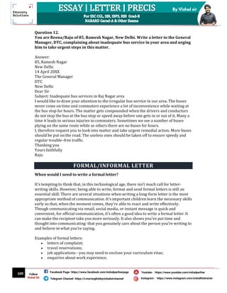 109
By Vishal sir
Follow
Vishal Sir
Facebook Page- https://www.facebook.com/vishalpariharpage
Telegram Channel- https://t.me/englishbyvishalsirchannel Instagram- https://www.instagram.com/vishalthetrainer
Youtube- https://www.youtube.com/vishalparihar
Question 12.
You are Reena/Raju of 85, Ramesh Nagar, New Delhi. Write a letter to the General
Manager, DTC, complaining about inadequate bus service in your area and urging
him to take urgent steps in this matter.
Answer:
85, Ramesh Nagar
New Delhi
14 April 20XX
The General Manager
DTC
New Delhi
Dear Sir
Subject: Inadequate bus services in Raj Nagar area
I would like to draw your attention to the irregular bus service in our area. The buses
never come on time and commuters experience a lot of inconvenience while waiting at
the bus stop for hours. The matter gets compounded when the drivers and conductors
do not stop the bus at the bus stop or speed away before one gets in or out of it. Many a
time it leads to serious injuries to commuters. Sometimes we see a number of buses
plying on the same route while as others there are no buses for hours.
I, therefore request you to look into matter and take urgent remedial action. More buses
should be put on the road. The useless ones should be taken off to ensure speedy and
regular trouble–free traffic.
Thanking you
Yours faithfully
Raju
FORMAL/INFORMAL LETTER
When would I need to write a formal letter?
It's tempting to think that, in this technological age, there isn't much call for letter-
writing skills. However, being able to write, format and send formal letters is still an
essential skill. There are several situations when writing a long-form letter is the most
appropriate method of communication. It's important children learn the necessary skills
early so that, when the moment comes, they're able to react and write effectively.
Though communicating via email, social media, or instant message is quick and
convenient, for official communication, it's often a good idea to write a formal letter. It
can make the recipient take you more seriously. It also shows you've put time and
thought into communicating: that you genuinely care about the person you're writing to
and believe in what you're saying.
Examples of formal letters:
 letters of complaint;
 travel reservations;
 job applications - you may need to enclose your curriculum vitae;
 enquiries about work experience.
 