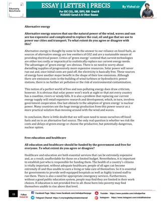11
By Vishal sir
Follow
Vishal Sir
Facebook Page- https://www.facebook.com/vishalpariharpage
Telegram Channel- https://t.me/englishbyvishalsirchannel Instagram- https://www.instagram.com/vishalthetrainer
Youtube- https://www.youtube.com/vishalparihar
Alternative energy
Alternative energy sources that use the natural power of the wind, waves and sun
are too expensive and complicated to replace the coal, oil and gas that we use to
power our cities and transport. To what extent do you agree or disagree with
this?
Alternative energy is thought by some to be the answer to our reliance on fossil fuels, as
sources of alternative energy are low emitters of CO2 and are a sustainable means of
providing electrical power. Critics of 'green energy' contend that current technologies
are either too costly or impractical to realistically replace our current energy needs.
The advantages of 'green energy' are obvious. There is no need to worry about
dwindling supplies of progressively more expensive resources. Solar power will never
run out and, once initial costs are paid off, the electricity is basically free. These sources
of energy have another major benefit in the shape of their low emissions. Although
there are emissions costs in the building of wind turbines or hydroelectric power
stations, there is no further air pollution or the risk of environmental contamination.
This notion of a perfect world of free and non-polluting energy does draw criticism,
however. It is obvious that solar power won't work at night or that not every country
has a coastline, rivers or windy hills. It is also a problem that replacing our current
energy supply will entail expensive research and development, which, in turn, involves
government cooperation. One last obstacle to the adoption of ‘green energy' is nuclear
power. Many countries see the huge energy production from this power source as a
more practical solution than messing around with the wind and waves.
In conclusion, there is little doubt that we will soon need to wean ourselves off fossil
fuels and on to an alternative fuel source. The only real question is whether we risk the
costs and delays of green energy or choose the productive, but potentially dangerous,
nuclear option.
Free education and healthcare
All education and healthcare should be funded by the government and free for
everyone. To what extent do you agree or disagree?
Healthcare and education are both essential services that can be extremely expensive
and, as a result, unaffordable for those on a limited budget. Nevertheless, it is important
to establish just who is responsible for funding them. The health of a country's citizens
is vitally important, without adequate healthcare, people of all ages can become
extremely ill and thus unable to earn a living or take care of themselves. So it is essential
for governments to provide well-equipped hospitals as well as highly trained staff to
run them. There is also a need for appropriate emergency services. Furthermore,
without a good public education system, people may find they are limited in their work
choices. If education is not provided free to all. those born Into poverty may find
themselves unable to rise above that level.
 
