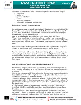 110
By Vishal sir
Follow
Vishal Sir
Facebook Page- https://www.facebook.com/vishalpariharpage
Telegram Channel- https://t.me/englishbyvishalsirchannel Instagram- https://www.instagram.com/vishalthetrainer
Youtube- https://www.youtube.com/vishalparihar
You'll need to write a formal letter if you're writing to one of the following people:
 employers;
 landlords;
 government officials;
 banks;
 insurance companies;
 committees or boards at organisations.
What are the features of a formal letter?
Formal letters have a prescribed layout. It's best if you adhere to the conventions of this
layout; it'll make it easier for the recipient to find information and, therefore, to reply.
It'll also show them that you understand the conventions of formal letter writing and
know when it's appropriate to use them.
How do I write dates and postal addresses when writing postal addresses?
When writing formal letters, you need to make sure you have your address and the
address of the person you're writing to in the right places. Your address should go in the
top-right corner of the page. Leave a line and then, underneath your address, write the
date.
Once you've written the date, go over to the left side of the page. Write the recipient's
address on the line underneath the date, on the opposite side of the page.
You need to write the addresses and the dates in the right places on the page because,
when writing formal letters, people often use envelopes with plastic windows. These
windows need to show the address of the person you're writing to, not your address. If
the wrong address is visible, you'll end up paying for your letter to be posted straight
back to you.
How do you address people when beginning formal letters?
When writing everyday correspondence, particularly online, it's common practice to
start a message with 'Hello', 'Hi' or 'Hey'. In formal letter-writing, it's better to be more
traditional.
Most formal letters start with 'Dear', followed by the name of the recipient. Sometimes,
this might be their title, followed by their surname, (e.g. Dear Miss Brown) but it could
also be their full name (e.g. Dear Anne Brown).
Sometimes, when you begin a formal letter, you don't know the name of the individual
that's going to read it. On these occasions, you can write 'Dear Sir' or 'Dear Madam'. The
phrase 'To whom it may concern,' can also be useful if you don't know anything about
the person at all.
It's also common practice to add a comma at the end of the person's name. So you'd
write 'Dear Miss Brown,' at the beginning, then launch into the first sentence of your
letter below.
The way you begin a letter affects the way you sign off. If you know the name of the
person you're writing to, you should end the letter by saying 'Yours sincerely,' and then
adding your name on the line below. If you don't know the name of the person, you
 