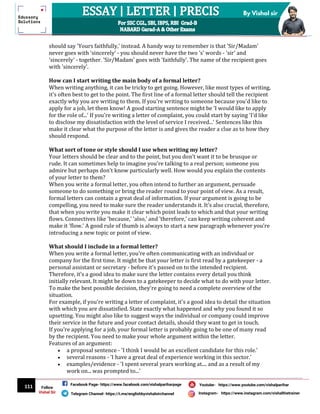 111
By Vishal sir
Follow
Vishal Sir
Facebook Page- https://www.facebook.com/vishalpariharpage
Telegram Channel- https://t.me/englishbyvishalsirchannel Instagram- https://www.instagram.com/vishalthetrainer
Youtube- https://www.youtube.com/vishalparihar
should say 'Yours faithfully,' instead. A handy way to remember is that 'Sir/Madam'
never goes with 'sincerely' - you should never have the two 's' words - 'sir' and
'sincerely' - together. 'Sir/Madam' goes with 'faithfully'. The name of the recipient goes
with 'sincerely'.
How can I start writing the main body of a formal letter?
When writing anything, it can be tricky to get going. However, like most types of writing,
it's often best to get to the point. The first line of a formal letter should tell the recipient
exactly why you are writing to them. If you're writing to someone because you'd like to
apply for a job, let them know! A good starting sentence might be 'I would like to apply
for the role of...' If you're writing a letter of complaint, you could start by saying 'I'd like
to disclose my dissatisfaction with the level of service I received...' Sentences like this
make it clear what the purpose of the letter is and gives the reader a clue as to how they
should respond.
What sort of tone or style should I use when writing my letter?
Your letters should be clear and to the point, but you don't want it to be brusque or
rude. It can sometimes help to imagine you're talking to a real person; someone you
admire but perhaps don't know particularly well. How would you explain the contents
of your letter to them?
When you write a formal letter, you often intend to further an argument, persuade
someone to do something or bring the reader round to your point of view. As a result,
formal letters can contain a great deal of information. If your argument is going to be
compelling, you need to make sure the reader understands it. It's also crucial, therefore,
that when you write you make it clear which point leads to which and that your writing
flows. Connectives like 'because,' 'also,' and 'therefore,' can keep writing coherent and
make it 'flow.' A good rule of thumb is always to start a new paragraph whenever you're
introducing a new topic or point of view.
What should I include in a formal letter?
When you write a formal letter, you're often communicating with an individual or
company for the first time. It might be that your letter is first read by a gatekeeper - a
personal assistant or secretary - before it's passed on to the intended recipient.
Therefore, it's a good idea to make sure the letter contains every detail you think
initially relevant. It might be down to a gatekeeper to decide what to do with your letter.
To make the best possible decision, they're going to need a complete overview of the
situation.
For example, if you're writing a letter of complaint, it's a good idea to detail the situation
with which you are dissatisfied. State exactly what happened and why you found it so
upsetting. You might also like to suggest ways the individual or company could improve
their service in the future and your contact details, should they want to get in touch.
If you're applying for a job, your formal letter is probably going to be one of many read
by the recipient. You need to make your whole argument within the letter.
Features of an argument:
 a proposal sentence - 'I think I would be an excellent candidate for this role.'
 several reasons - 'I have a great deal of experience working in this sector.'
 examples/evidence - 'I spent several years working at.... and as a result of my
work on... was prompted to...'
 