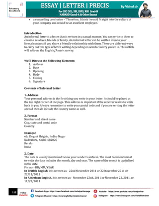 112
By Vishal sir
Follow
Vishal Sir
Facebook Page- https://www.facebook.com/vishalpariharpage
Telegram Channel- https://t.me/englishbyvishalsirchannel Instagram- https://www.instagram.com/vishalthetrainer
Youtube- https://www.youtube.com/vishalparihar
 a compelling conclusion - 'Therefore, I think I would fit right into the culture of
your company and would be an excellent employee.'
Introduction
An informal letter is a letter that is written in a casual manner. You can write to them to
cousins, relatives, friends or family. An informal letter can be written even to your
formal contacts if you share a friendly relationship with them. There are different ways
to carry out this type of letter writing depending on which country you're in. This article
will address the English/American way.
We'll Discuss the Following Elements:
1. Address
2. Date
3. Opening
4. Body
5. Closing
6. Signature
Contents of Informal Letter
1. Address
Your personal address is the first thing you write in your letter. It should be placed at
the top right corner of the page. This address is important if the receiver wants to write
back to you. Always remember to write your postal code and if you are writing the letter
abroad then do include the country name as well.
2. Format
Number and street name
City, state and postal code
Country
Example
6b, Elegant Heights, Indira Nagar
Kadvantra, Kochi- 682020
Kerala
India
2. Date
The date is usually mentioned below your sender's address. The most common format
to write the date includes the month, day and year. The name of the month is capitalised
in the date.
Format- DD/MM/YEAR
In British English, it is written as- 22nd November 2011 or 22 November 2011 or
22/11/2011
In American English, It is written as- November 22nd, 2011 or November 22, 2011, or
11/22/2011
 