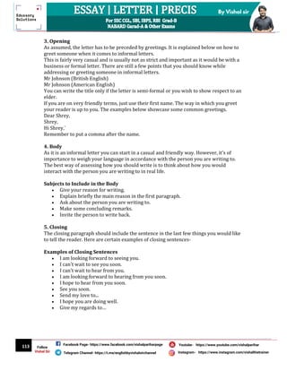 113
By Vishal sir
Follow
Vishal Sir
Facebook Page- https://www.facebook.com/vishalpariharpage
Telegram Channel- https://t.me/englishbyvishalsirchannel Instagram- https://www.instagram.com/vishalthetrainer
Youtube- https://www.youtube.com/vishalparihar
3. Opening
As assumed, the letter has to be preceded by greetings. It is explained below on how to
greet someone when it comes to informal letters.
This is fairly very casual and is usually not as strict and important as it would be with a
business or formal letter. There are still a few points that you should know while
addressing or greeting someone in informal letters.
Mr Johnson (British English)
Mr Johnson (American English)
You can write the title only if the letter is semi-formal or you wish to show respect to an
elder.
If you are on very friendly terms, just use their first name. The way in which you greet
your reader is up to you. The examples below showcase some common greetings.
Dear Shrey,
Shrey,
Hi Shrey,`
Remember to put a comma after the name.
4. Body
As it is an informal letter you can start in a casual and friendly way. However, it's of
importance to weigh your language in accordance with the person you are writing to.
The best way of assessing how you should write is to think about how you would
interact with the person you are writing to in real life.
Subjects to Include in the Body
 Give your reason for writing.
 Explain briefly the main reason in the first paragraph.
 Ask about the person you are writing to.
 Make some concluding remarks.
 Invite the person to write back.
5. Closing
The closing paragraph should include the sentence in the last few things you would like
to tell the reader. Here are certain examples of closing sentences-
Examples of Closing Sentences
 I am looking forward to seeing you.
 I can't wait to see you soon.
 I can't wait to hear from you.
 I am looking forward to hearing from you soon.
 I hope to hear from you soon.
 See you soon.
 Send my love to...
 I hope you are doing well.
 Give my regards to…
 