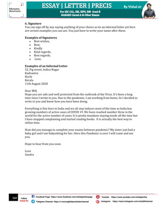 114
By Vishal sir
Follow
Vishal Sir
Facebook Page- https://www.facebook.com/vishalpariharpage
Telegram Channel- https://t.me/englishbyvishalsirchannel Instagram- https://www.instagram.com/vishalthetrainer
Youtube- https://www.youtube.com/vishalparihar
6. Signature
You can sign off by any saying anything of your choice as its an informal letter yet here
are certain examples you can use. You just have to write your name after these.
Examples of Signatures
 Best wishes,
 Best,
 Kindly
 Kind regards,
 Best regards,
 Love,
Examples of an Informal Letter
52, Fig street, Indira Nagar
Kadvantra
Kochi
Kerala
11th August 2020
Dear Mill,
Hope you are safe and well protected from the outbreak of the Virus. It’s been a long
time since I wrote to you. Due to the pandemic, I am working from home, So I decided to
write to you and know how you have been doing.
Everything is fine here in India and we all stay indoors most of the time as India has
growing numbers of active cases of COVID 19. We have reached number three in the
world for the active number of cases. It is pretty mundane staying inside all the time but
I have stopped complaining and started reading books. It is actually the best way to
utilize time.
How did you manage to complete your exams between pandemic? My sister just had a
baby girl and I am babysitting for her. Once this Pandemic is over I will come and see
you.
Hope to hear from you soon.
Love
Sandra
 