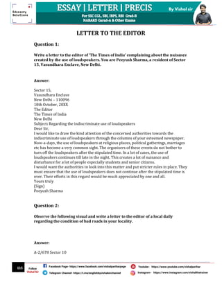 115
By Vishal sir
Follow
Vishal Sir
Facebook Page- https://www.facebook.com/vishalpariharpage
Telegram Channel- https://t.me/englishbyvishalsirchannel Instagram- https://www.instagram.com/vishalthetrainer
Youtube- https://www.youtube.com/vishalparihar
LETTER TO THE EDITOR
Question 1:
Write a letter to the editor of ‘The Times of India’ complaining about the nuisance
created by the use of loudspeakers. You are Peeyush Sharma, a resident of Sector
15, Vasundhara Enclave, New Delhi.
Answer:
Sector 15,
Vasundhara Enclave
New Delhi – 110096
18th October, 20XX
The Editor
The Times of India
New Delhi
Subject: Regarding the indiscriminate use of loudspeakers
Dear Sir,
I would like to draw the kind attention of the concerned authorities towards the
indiscriminate use of loudspeakers through the columns of your esteemed newspaper.
Now-a-days, the use of loudspeakers at religious places, political gatherings, marriages
etc has become a very common sight. The organisers of these events do not bother to
turn off the loudspeakers after the stipulated time. In a lot of cases, the use of
loudspeakers continues till late in the night. This creates a lot of nuisance and
disturbance for a lot of people especially students and senior citizens.
I would want the authorities to look into this matter and put stricter rules in place. They
must ensure that the use of loudspeakers does not continue after the stipulated time is
over. Their efforts in this regard would be much appreciated by one and all.
Yours truly
(Sign)
Peeyush Sharma
Question 2:
Observe the following visual and write a letter to the editor of a local daily
regarding the condition of bad roads in your locality.
Answer:
A-2/678 Sector 10
 