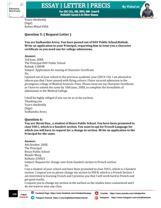 118
By Vishal sir
Follow
Vishal Sir
Facebook Page- https://www.facebook.com/vishalpariharpage
Telegram Channel- https://t.me/englishbyvishalsirchannel Instagram- https://www.instagram.com/vishalthetrainer
Youtube- https://www.youtube.com/vishalparihar
Yours obediently
(Sign)
Rohini Mittal VIIIA
Question 5: ( Request Letter )
You are Sudhanshu Arora. You have passed out of DAV Public School,Rohtak.
Write an application to your Principal, requesting him to issue you a character
certificate as you need one for college admissions.
Answer:
3rd June, 20XX
The Principal DAV Public School
Rohtak-110098
Subject: Application for issuing of Character Certificate
Sir,
I passed out of your school in the previous academic year (2013-14). I am pleased to
inform you that I have passed with flying colours. I have secured admission in the
prestigious college of Medical Sciences, Pune. Please issue me my Character Certificate
as I have to submit the same by 10th June, 20XX, to complete the formalities of
admissions in the Medical College.
I shall be highly obliged if you can do so at the earliest.
Thanking you
Yours obediently
(Sign)
Sudhanshu Arora
Question 6:
You are Shruti Dua , a student of Bosco Public School. You have been promoted to
class VIII C, which is a Sanskrit section. You want to opt for French Language for
which you will have to request for a change in section. Write an application to the
Principal for the same.
Answer:
4th October, 20XX
The Principal
Bosco Public School
Mandir Marg
Kolkata-230021
Subject: Request for change over from Sanskrit section to French section
Sir,
I am a student of your school and have been promoted to class VIII C, which is a Sanskrit
section. I request you to please change my section to VIII B, which is a French Section. I
am interested in learning French and I promise you that I will work hard in French and
get good marks.
I request you to change my section at the earliest as the studies have commenced and I
do not want to miss any class.
 