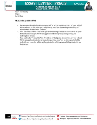 119
By Vishal sir
Follow
Vishal Sir
Facebook Page- https://www.facebook.com/vishalpariharpage
Telegram Channel- https://t.me/englishbyvishalsirchannel Instagram- https://www.instagram.com/vishalthetrainer
Youtube- https://www.youtube.com/vishalparihar
Yours obediently
(Sign)
Shruti Dua
PRACTICE QUESTIONS
 Letter to the Principal—Assume yourself to be the student prefect of your school.
Write a letter to the principal complaining him/her about the poor quality of
food served in the school canteen.
 You are Preeti Sinha. Your farm iy is experiencing a major financial crisis as your
father has lost his job. Write an application to the principal requesting for
redemption in fees.
 You are Sudha Verma, the Vice President of the Sports Association of your school.
Write an application to the principal requesting him/her to allow you to hold a
self-defence camp for all the girl students, for which you might have to invite an
instructor.
 