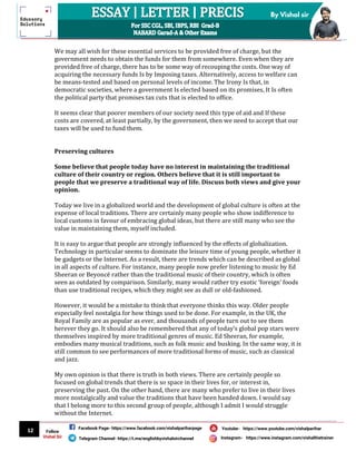 12
By Vishal sir
Follow
Vishal Sir
Facebook Page- https://www.facebook.com/vishalpariharpage
Telegram Channel- https://t.me/englishbyvishalsirchannel Instagram- https://www.instagram.com/vishalthetrainer
Youtube- https://www.youtube.com/vishalparihar
We may all wish for these essential services to be provided free of charge, but the
government needs to obtain the funds for them from somewhere. Even when they are
provided free of charge, there has to be some way of recouping the costs. One way of
acquiring the necessary funds Is by Imposing taxes. Alternatively, access to welfare can
be means-tested and based on personal levels of income. The Irony Is that, in
democratic societies, where a government Is elected based on its promises, It Is often
the political party that promises tax cuts that is elected to office.
It seems clear that poorer members of our society need this type of aid and If these
costs are covered, at least partially, by the government, then we need to accept that our
taxes will be used to fund them.
Preserving cultures
Some believe that people today have no interest in maintaining the traditional
culture of their country or region. Others believe that it is still important to
people that we preserve a traditional way of life. Discuss both views and give your
opinion.
Today we live in a globalized world and the development of global culture is often at the
expense of local traditions. There are certainly many people who show indifference to
local customs in favour of embracing global ideas, but there are still many who see the
value in maintaining them, myself included.
It is easy to argue that people are strongly influenced by the effects of globalization.
Technology in particular seems to dominate the leisure time of young people, whether it
be gadgets or the Internet. As a result, there are trends which can be described as global
in all aspects of culture. For instance, many people now prefer listening to music by Ed
Sheeran or Beyoncé rather than the traditional music of their country, which is often
seen as outdated by comparison. Similarly, many would rather try exotic ‘foreign’ foods
than use traditional recipes, which they might see as dull or old-fashioned.
However, it would be a mistake to think that everyone thinks this way. Older people
especially feel nostalgia for how things used to be done. For example, in the UK, the
Royal Family are as popular as ever, and thousands of people turn out to see them
herever they go. It should also be remembered that any of today’s global pop stars were
themselves inspired by more traditional genres of music. Ed Sheeran, for example,
embodies many musical traditions, such as folk music and busking. In the same way, it is
still common to see performances of more traditional forms of music, such as classical
and jazz.
My own opinion is that there is truth in both views. There are certainly people so
focused on global trends that there is so space in their lives for, or interest in,
preserving the past. On the other hand, there are many who prefer to live in their lives
more nostalgically and value the traditions that have been handed down. I would say
that I belong more to this second group of people, although I admit I would struggle
without the Internet.
 