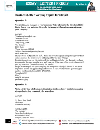 120
By Vishal sir
Follow
Vishal Sir
Facebook Page- https://www.facebook.com/vishalpariharpage
Telegram Channel- https://t.me/englishbyvishalsirchannel Instagram- https://www.instagram.com/vishalthetrainer
Youtube- https://www.youtube.com/vishalparihar
Business Letter Writing Topics for Class 8
Question 7:
You are the Area Manager of your company. Write a letter to the Director of ICICI
Bank- One of your valuable clients, for the payment of pending arrears towards
your company.
Answer:
Tata Consultancy Pvt. Ltd.
Seawood Estate
Navi Mumbai-983217
1st January, 20XX
The Director
ICICI Bank
Thane Mumbai-985643
Subject: Payment of pending Arrears
Dear Mr Khanna,
I have noticed that your bank (ICICI Bank) has arrears in payments pending toward our
company, since the invoices have n t been paid for the past 90 days.
In order to motivate our clients to settle their obligations before the due date, we have
introduced a discount model where we’ll give you 2 % waiver of the invoiced amount if
you pay us within 7 days of receiving the invoice.
I hope that both you and your company are doing well. Since you are one of our most
important clients, we appreciate your business. In case you have some questions; you
can feel free to contact me at 011-27658765.
Yours faithfully
(Sign)
Deepak Malhotra
(Area Manager)
Question 8:
Write a letter to a wholesaler dealing in text books and story books for ordering
of some books that you require for your shop.
Answer:
34 Outer Ring Road
Motibagh
New Delhi-110045
12th July, 20XX
The Manager
Sumedha Book Center
Ghaziabad-230067
Subject: Order for books
 