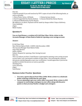 121
By Vishal sir
Follow
Vishal Sir
Facebook Page- https://www.facebook.com/vishalpariharpage
Telegram Channel- https://t.me/englishbyvishalsirchannel Instagram- https://www.instagram.com/vishalthetrainer
Youtube- https://www.youtube.com/vishalparihar
Dear Sir,
I shall be grateful if you will send me by VPP 5 copies of each of the following books, as
early as possible.
1. Harry Potter Series- All Books 2. Emma by Jane Austen
3. David Copperfield by Charles Dickens 4. Classics Retold by Chetan Sharma
5. Advanced Mathematics by HC Sharma.
My address is as above. Payment will be made by cheque within 5 days of delivery.
Yours faithfully
(Sign)
Mohit Tandon
Question 9:
You are Sunil Kumar, a resident of B-168 Vijay Vihar. Write a letter to the
Accounts Manager of State Bank of India for opening a new savings account.
Answer:
B-168 Vijay Vihar
Near Shivam Optical Delhi -110094 16th December, 20XX
The Account Manager State Bank of India
Vijay Vihar Branch
Delhi-110094,
Subject: Request for opening a New Saving Account
Dear Sir,
This is to inform you that I, Sunil Kumar is interested in opening a new saving account
in your bank. I am a permanent resident of Vijay Vihar. I am enclosing the required
documents and photographs as per your verification. I would appreciate if you do the
needful to initiate the process as soon as possible.
Thanking You
Yours Sincerely
(Sign)
Sunil Kumar
Business Letter Practice Questions
 You own a sports shop in Preet Vihar, Delhi. Write a letter to a wholesale
dealer ordering cricket kits for your shop.
 You are planning to get your entire office renovated. Write a letter to XYZ
company to send design catalogues to your office along with the price
quotes so that you may finalise a budget and a designer.
 
