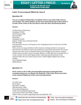 122
By Vishal sir
Follow
Vishal Sir
Facebook Page- https://www.facebook.com/vishalpariharpage
Telegram Channel- https://t.me/englishbyvishalsirchannel Instagram- https://www.instagram.com/vishalthetrainer
Youtube- https://www.youtube.com/vishalparihar
Letter To Government Offiials for Class 8
Question 10:
You are a resident of Nihal Vihar, Faridabad. There is too much traffic chaos in
your locality. The school children are the most vulnerable group as their safety is
at stake. Write a letter to the Area MLA to solve the above mentioned problem.
Answer:
36 Nihal Vihar, JP Extension
Faridabad-137609
23rd February,20XX
The Area MLA
Nihal Vihar
Faridabad-137609
Subject: Traffic chaos at Deepali Chowk
Dear Mr Singh,
I am pleased to see you are living up to your campaign promises on the issue of traffic
improvements.
There are far too many individual traffic situations needing attention to enumerate
them all, but I would like to draw your attention to a particular intersection. The corner
of main and centre streets in Deepali Chowk is full of danger for the dozens of school
children who cross these streets everyday. Without a traffic light and crosswalk there, it
is only a matter of time until tragedy strikes. Please pay special attention to this
situation before the new school session starts. I will be highly obliged if you do the
needful.
Yours faithfully (Sign)
Shikha Menon
Question 11:
Write a letter to the Traffic and Automobile department stating that their
accusation about your car (Honda City Model No. 678) is false. Direct your letter
to the Assistant Magistrate of the concerned department.
Answer:
16, Cyber Lane
Devan Road;
New Delhi -126089
30th November, 20XX
The Assistant Magistrate
Traffic and Automobile Department
Government of NCT; New Delhi -120034
Subject: False accusation regarding Honda city Modal No. 678
 