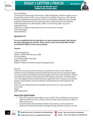 123
By Vishal sir
Follow
Vishal Sir
Facebook Page- https://www.facebook.com/vishalpariharpage
Telegram Channel- https://t.me/englishbyvishalsirchannel Instagram- https://www.instagram.com/vishalthetrainer
Youtube- https://www.youtube.com/vishalparihar
Dear Sir/Madam
I received your letter dated 12th October, 20XX, alleging that I failed to register my car
(Honda City model no 678). I am sure that this is a simple clerical error. The officials
from your department inspected my vehicle on 5th October, 20XX and I have already
mailed the inspection form, the emissions report and the license fee to the Motor
Vehicle Department on 20th October, 20XX. I am enclosing copies of my new
registration form.
I hope this is sufficient information for you to correct your records.
Yours truly (Sign)
Ramesh Khanna
Question 12:
You are troubled by the fact that there are many homeless people, who sleep in
the park adjoining your locality. Write a letter to the concerned official of the
Local District Office to solve your problem.
Answer:
126 Downing Street
Kolkata -567890 9th February, 20XX
The Area Officer
Local District Office; East Zone
Kolkata -567890
Subject: Problem of homeless people sleeping in parks
Dear Sir,
In the last several years there has been a tremendous increase in the number of
homeless citizens sleeping in the park adjoining downing street. On any given night I
can count at least ten individuals quietly sleeping under trees and on benches, with the
result that the residents of Downing Street feel unsafe and insecure. On behalf of the
over 100 neighbourhood residents who have signed this letter, I present you with this
petition requesting the concerned officials to build temporary relief camps for the
homeless.
I am sure you will pay heed to our problem and will solve it as soon as possible.
Yours truly
(Sign)
Jagat Singh Chillar
PRACTICE QUESTIONS
 There are no proper street lights in your locality. This is leading to an increase in
right-time thefts as well as accidents. Write a letter to the local district officer to
look into the issue.
 As the President of the Residents Welfare Association, you have decided to
celebrate the festival of Dussehra with great pomp and show. However, for that
 