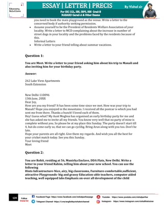 124
By Vishal sir
Follow
Vishal Sir
Facebook Page- https://www.facebook.com/vishalpariharpage
Telegram Channel- https://t.me/englishbyvishalsirchannel Instagram- https://www.instagram.com/vishalthetrainer
Youtube- https://www.youtube.com/vishalparihar
you need to book the main playground as the venue. Write a letter to the
concerned body if authority seeking permission.
 Assume yourself to be the President of Residents Welfare Association of your
locality. Write a letter to MCD complaining about the increase in number of
street dogs in your locality and the problems faced by the residents because of
this.
Informal Letters
 Write a letter to your friend telling about summar vacations.
Question 1:
You are Meet. Write a letter to your friend asking him about his trip to Manali and
also inviting him for your birthday party.
Answer:
262 Lake View Apartments
South Extension
New Delhi-110096
13th June, 20XX
Dear Joy,
How are you my friend? It has been some time since we met. How was your trip to
Manali? Hope you enjoyed in the mountains. I received all the postcar is which you had
sent me from there. Thanks a bunch! I loved each of them.
Hey! Guess what? My Aunt Meghna has organised an early birthday party for me and
she has asked me to invite all my friends. You know very well that no party of mine is
complete without you. So please be at my place this Sunday. The party doesn’t start till
4, but do come early so, that we can go cyclihg. Bring Arun along with you too. Don’t he
late.
Hope your parents are all right. Give them my regards. And wish you all the best for
your cricket match today. See you this Sunday.
Your loving friend
Meet
Question 2:
You are Rohit, residing at 56, Munirka Enclave, DDA Flats, New Delhi. Write a
letter to your friend Rahim, telling him about your new school. You can use the
following
Hints Infrastructure-Nice, airy, big classrooms, Furniture-comfortable,sufficient,
attractive Playgrounds- big and grassy Education-able teachers, computer aided
teaching, well equipped labs Emphasis on-over all development of the child
 
