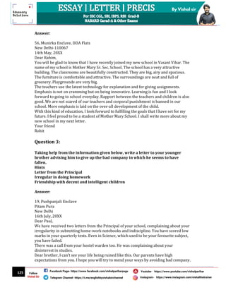 125
By Vishal sir
Follow
Vishal Sir
Facebook Page- https://www.facebook.com/vishalpariharpage
Telegram Channel- https://t.me/englishbyvishalsirchannel Instagram- https://www.instagram.com/vishalthetrainer
Youtube- https://www.youtube.com/vishalparihar
Answer:
56, Munirka Enclave, DDA Flats
New Delhi-110067
14th May, 20XX
Dear Rahim,
You will be glad to know that I have recently joined my new school in Vasant Vihar. The
name of my school is Mother Mary Sr. Sec. School. The school has a very attractive
building. The classrooms are beautifully constructed. They are big, airy and spacious.
The furniture is comfortable and attractive. The surroundings are neat and full of
greenery. Playgrounds are very big.
The teachers use the latest technology for explanation and for giving assignments.
Emphasis is not on cramming but on being innovative. Learning is fun and I look
forward to going to school everyday. Rapport between the teachers and children is also
good. We are not scared of our teachers and corporal punishment is banned in our
school. More emphasis is laid on the over-all development of the child.
With this kind of education, I look forward to fulfilling the goals that I have set for my
future. I feel proud to be a student of Mother Mary School. I shall write more about my
new school in my next letter.
Your friend
Rohit
Question 3:
Taking help from the information given below, write a letter to your younger
brother advising him to give up the bad company in which he seems to have
fallen.
Hints
Letter from the Principal
Irregular in doing homework
Friendship with decent and intelligent children
Answer:
19, Pushpanjali Enclave
Pitam Pura
New Delhi
16th July, 20XX
Dear Paul,
We have received two letters from the Principal of your school, complaining about your
irregularity in submitting home-work notebooks and indiscipline. You have scored low
marks in your quarterly tests. Even in Science, which used to be your favourite subject,
you have failed.
There was a call from your hostel warden too. He was complaining about your
disinterest in studies.
Dear brother, I can’t see your life being ruined like this. Our parents have high
expectations from you. I hope you will try to mend your ways by avoiding bad company.
 