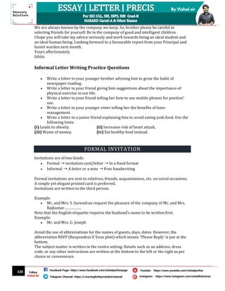 126
By Vishal sir
Follow
Vishal Sir
Facebook Page- https://www.facebook.com/vishalpariharpage
Telegram Channel- https://t.me/englishbyvishalsirchannel Instagram- https://www.instagram.com/vishalthetrainer
Youtube- https://www.youtube.com/vishalparihar
We are always known by the company we keep. So, brother please be careful in
selecting friends for yourself. Be in the company of good and intelligent children.
I hope you will take my advice seriously and work towards being an ideal student and
an ideal human being. Looking forward to a favourable report from your Principal and
hostel warden next month.
Yours affectionately
Ishita
Informal Letter Writing Practice Questions
 Write a letter to your younger brother advising him to grow the habit of
newspaper reading.
 Write a letter to your friend giving him suggestions about the importance-of
physical exercise in our life.
 Write a letter to your friend telling her how to use mobile phones for positive’
use.
 Write a letter to your younger sister telling her the benefits of time-
management.
 Write a letter to a junior friend explaining him to avoid eating junk food. Use the
following hints:
(i) Leads to obesity. (ii) Increases risk of heart attack.
(iii) Waste of money. (iv) Eat healthy food instead.
FORMAL INVITATION
Invitations are of two kinds:
 Formal ➝ invitation card/letter ➝ In a fixed format
 Informal ➝ A letter or a note ➝ Free handwriting
Formal invitations are sent to relatives, friends, acquaintances, etc. on social occasions.
A simple yet elegant printed card is preferred.
Invitations are written in the third person.
Example:
 Mr. and Mrs. S. Surendran request the pleasure of the company of Mr. and Mrs.
Rajkumar…………….
Note that the English etiquette requires the husband’s name to be written first.
Example:
 Mr. and Mrs. G. Joseph
Avoid the use of abbreviations for the names of guests, days, dates. However, the
abbreviation RSVP (Respondezs’il Vous plait) which means “Please Reply’ is put at the
bottom.
The subject matter is written in the centre setting. Details such as an address, dress
code, or any other instructions are written at the bottom to the left or the right as per
choice or convenience.
 