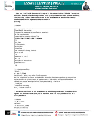 127
By Vishal sir
Follow
Vishal Sir
Facebook Page- https://www.facebook.com/vishalpariharpage
Telegram Channel- https://t.me/englishbyvishalsirchannel Instagram- https://www.instagram.com/vishalthetrainer
Youtube- https://www.youtube.com/vishalparihar
1. You are Faiz/Falak Mazumdar living at 39, Udampur Colony, Shimla. You decide
to hold a dinner party to congratulate your grandparents on their golden wedding
anniversary. Draft a formal invitation in not more than 50 words to all family
members to attend a grand dinner at home. 4
(2018)
Answer:
Faiz/ Falak Mazumdar
request the pleasure of your benign presence
at the grand dinner
on the auspicious occasion of the
GOLDEN WEDDING ANNIVERSARY
Of
His/her
Grandparents
At his/her
residence
39, Udampur Colony, Shimla
At 8:30 pm
On
18 MARCH, 20XX
R.S.V.P.
Faiz/ Falak Mazumdar
98100XXXXX
OR
39, Udampur Colony
Shimla
01 March, 20XX
Dear Uncle/ Aunt/ any other family member
On the auspicious occasion of the Golden Wedding Anniversary of my grandparents, I
invite you to the grand dinner at my residence. The dinner is scheduled to be on 18
March at 8:30 pm. Kindly confirm your presence by 15 March.
Thank you
Yours affectionately
Faiz/ Falak Mazumdar
2. Write an invitation in not more than 50 words to your friend Rameshwari to
spend her winter break with you in Mumbai. You are Puja/Puneet of 25, M.G.
Road, Mumbai.
Answer:
25, M.G. Road
Mumbai
10 December, 20XX
Dear Rameshwari
 