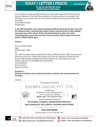 128
By Vishal sir
Follow
Vishal Sir
Facebook Page- https://www.facebook.com/vishalpariharpage
Telegram Channel- https://t.me/englishbyvishalsirchannel Instagram- https://www.instagram.com/vishalthetrainer
Youtube- https://www.youtube.com/vishalparihar
As the winters are approaching, I invite you to spend the winter break with me at my
house in Mumbai. At that time, the weather here is pleasant due to sea winds. I will
introduce you to my parents and close relatives. Kindly confirm your arrival by mid-
December.
Yours affectionately
Puja/Puneet
3. On 30th November, your school is going to hold its annual sports day. You want
Mr. Dhanraj Pillai, a noted hockey player to give away the prizes to the budding
sportspersons of the school. Write a formal invitation in about 50 words
requesting him to grace the occasion. You are Karuna/ Karan, Sports Secretary,
Sunrise Global School, Agra.
Answer:
Sunrise Global School
Agra
01 November, 20XX
Sir
Our school is organising its Annual Sports Day on 30th November, 20XX. Your gracious
presence will act as a catalyst and inspire us all. You are requested to hand over the
prizes to the budding sportspersons of the school in our school ground at 2 pm.
Kindly confirm your availability by 20, November.
Yours faithfully
Karuna/ Karan
Sports Secretary
Question 1.
Draft an invitation card in about 50 words to celebrate the annual function of
Pariksha.
Answer:
 