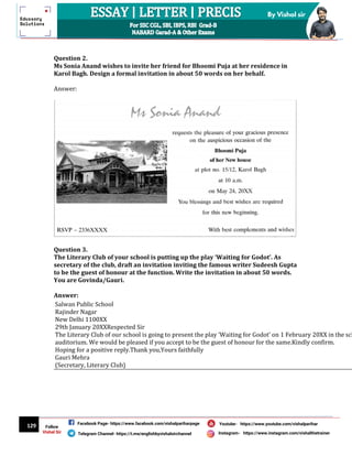 129
By Vishal sir
Follow
Vishal Sir
Facebook Page- https://www.facebook.com/vishalpariharpage
Telegram Channel- https://t.me/englishbyvishalsirchannel Instagram- https://www.instagram.com/vishalthetrainer
Youtube- https://www.youtube.com/vishalparihar
Question 2.
Ms Sonia Anand wishes to invite her friend for Bhoomi Puja at her residence in
Karol Bagh. Design a formal invitation in about 50 words on her behalf.
Answer:
Question 3.
The Literary Club of your school is putting up the play ‘Waiting for Godot’. As
secretary of the club, draft an invitation inviting the famous writer Sudeesh Gupta
to be the guest of honour at the function. Write the invitation in about 50 words.
You are Govinda/Gauri.
Answer:
Salwan Public School
Rajinder Nagar
New Delhi 1100XX
29th January 20XXRespected Sir
The Literary Club of our school is going to present the play ‘Waiting for Godot’ on 1 February 20XX in the sch
auditorium. We would be pleased if you accept to be the guest of honour for the same.Kindly confirm.
Hoping for a positive reply.Thank you,Yours faithfully
Gauri Mehra
(Secretary, Literary Club)
 