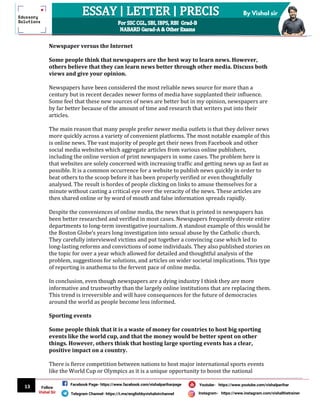 13
By Vishal sir
Follow
Vishal Sir
Facebook Page- https://www.facebook.com/vishalpariharpage
Telegram Channel- https://t.me/englishbyvishalsirchannel Instagram- https://www.instagram.com/vishalthetrainer
Youtube- https://www.youtube.com/vishalparihar
Newspaper versus the Internet
Some people think that newspapers are the best way to learn news. However,
others believe that they can learn news better through other media. Discuss both
views and give your opinion.
Newspapers have been considered the most reliable news source for more than a
century but in recent decades newer forms of media have supplanted their influence.
Some feel that these new sources of news are better but in my opinion, newspapers are
by far better because of the amount of time and research that writers put into their
articles.
The main reason that many people prefer newer media outlets is that they deliver news
more quickly across a variety of convenient platforms. The most notable example of this
is online news. The vast majority of people get their news from Facebook and other
social media websites which aggregate articles from various online publishers,
including the online version of print newspapers in some cases. The problem here is
that websites are solely concerned with increasing traffic and getting news up as fast as
possible. It is a common occurrence for a website to publish news quickly in order to
beat others to the scoop before it has been properly verified or even thoughtfully
analysed. The result is hordes of people clicking on links to amuse themselves for a
minute without casting a critical eye over the veracity of the news. These articles are
then shared online or by word of mouth and false information spreads rapidly.
Despite the conveniences of online media, the news that is printed in newspapers has
been better researched and verified in most cases. Newspapers frequently devote entire
departments to long-term investigative journalism. A standout example of this would be
the Boston Globe’s years long investigation into sexual abuse by the Catholic church.
They carefully interviewed victims and put together a convincing case which led to
long-lasting reforms and convictions of some individuals. They also published stories on
the topic for over a year which allowed for detailed and thoughtful analysis of the
problem, suggestions for solutions, and articles on wider societal implications. This type
of reporting is anathema to the fervent pace of online media.
In conclusion, even though newspapers are a dying industry I think they are more
informative and trustworthy than the largely online institutions that are replacing them.
This trend is irreversible and will have consequences for the future of democracies
around the world as people become less informed.
Sporting events
Some people think that it is a waste of money for countries to host big sporting
events like the world cup, and that the money would be better spent on other
things. However, others think that hosting large sporting events has a clear,
positive impact on a country.
There is fierce competition between nations to host major international sports events
like the World Cup or Olympics as it is a unique opportunity to boost the national
 