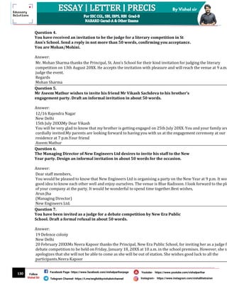 130
By Vishal sir
Follow
Vishal Sir
Facebook Page- https://www.facebook.com/vishalpariharpage
Telegram Channel- https://t.me/englishbyvishalsirchannel Instagram- https://www.instagram.com/vishalthetrainer
Youtube- https://www.youtube.com/vishalparihar
Question 4.
You have received an invitation to be the judge for a literary competition in St
Ann’s School. Send a reply in not more than 50 words, confirming you acceptance.
You are Mohan/Mohini.
Answer:
Mr. Mohan Sharma thanks the Principal, St. Ann’s School for their kind invitation for judging the literary
competition on 13th August 20XX. He accepts the invitation with pleasure and will reach the venue at 9 a.m.
judge the event.
Regards
Mohan Sharma
Question 5.
Mr Aseem Mathur wishes to invite his friend Mr Vikash Sachdeva to his brother’s
engagement party. Draft an informal invitation in about 50 words.
Answer:
12/16 Rajendra Nagar
New Delhi
15th July 20XXMy Dear Vikash
You will be very glad to know that my brother is getting engaged on 25th July 20XX. You and your family are
cordially invited.My parents are looking forward to having you with us at the engagement ceremony at our
residence at 7 p.m.Your friend
Aseem Mathur
Question 6.
The Managing Director of New Engineers Ltd desires to invite his staff to the New
Year party. Design an informal invitation in about 50 words for the occasion.
Answer:
Dear staff members,
You would be pleased to know that New Engineers Ltd is organising a party on the New Year at 9 p.m. It wou
good idea to know each other well and enjoy ourselves. The venue is Blue Radisson. I look forward to the ple
of your company at the party. It would be wonderful to spend time together.Best wishes,
Arun Jha
(Managing Director)
New Engineers Ltd.
Question 7.
You have been invited as a judge for a debate competition by New Era Public
School. Draft a formal refusal in about 50 words.
Answer:
19 Defence colony
New Delhi
20 February 20XXMs Neera Kapoor thanks the Principal, New Era Public School, for inviting her as a judge fo
debate competition to be held on Friday, January 18, 20XX at 10 a.m. in the school premises. However, she si
apologizes that she will not be able to come as she will be out of station. She wishes good luck to all the
participants.Neera Kapoor
 