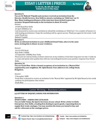 131
By Vishal sir
Follow
Vishal Sir
Facebook Page- https://www.facebook.com/vishalpariharpage
Telegram Channel- https://t.me/englishbyvishalsirchannel Instagram- https://www.instagram.com/vishalthetrainer
Youtube- https://www.youtube.com/vishalparihar
Question 8.
You are Dr Mahesh TVipathi and you have received an invitation from the
Director, Health Services, New Delhi to attend a workshop on ‘Child Care’ on 15
May. Many leading practitioners of the state have been invited to grace the
occasion. Respond informally to the invitation in about 50 words.
Answer:
19 XYZ Road New Delhi
26 April 20XXDear Sir,
I am honoured to receive your invitation to attend the workshop on ‘Child Care’. It is a matter of honour to in
with leading practitioners. I hope the workshop will be a great success. Thank you again for the invite. I will
come.Thank you
Mahesh Tripathi
Question 9.
Write an informal invitation to your childhood friend Vishu, who is in the same
town, inviting him to dinner at your residence.
Answer:
16/121 XYZ Road
New Delhi 1100XX
15 September 20XXMy Dear Vishu
Please join me and my family at dinner tomorrow at my residence. It has been long since we met. I really wa
to come and spend some quality time with me.I am looking forward to your positive response.Your friend
Neha
Question 10.
You are Vivek Dhar. Write a formal acceptance of an invitation to a ‘Musical Nite’
organised by your neighbour, Mr. Iqbal Rasool. Your address is 64, College Road,
Bengaluru.
Answer:
5 December 20XX
Vivek Dhar is pleased to receive an invitation to the ‘Musical Nite’ organised by Mr Iqbal Rasool at his reside
confirms his participation. Best wishes
Vivek Dhar
Letter Writing – Business Letters
(a) LETTERS OF ENQUIRY/ASKING FOR INFORMATION
Question 1:
SPORTS FIRM —ASKING FOR CATALOGUE
You are Sahil Tuteja, the Sports Secretary of your school. Write a letter to Globe
Enterprises, New Delhi, a leading firm dealing in sports goods, requesting them to
supply their trade catalogue. You may mention the items you intend to buy and
ask for a discount on the catalogue prices.
 