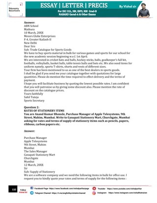 132
By Vishal sir
Follow
Vishal Sir
Facebook Page- https://www.facebook.com/vishalpariharpage
Telegram Channel- https://t.me/englishbyvishalsirchannel Instagram- https://www.instagram.com/vishalthetrainer
Youtube- https://www.youtube.com/vishalparihar
Answer:
ABN School
Mathura
10 March, 20XX
Messrs Globe Enterprises
F-4, Greater Kailash-II
New Delhi
Dear Sirs
Sub: Trade Catalogue for Sports Goods
We have to buy sports material in bulk for various games and sports for our school for
the new academic session beginning w.e.f. 1st April.
We are interested in cricket bats and balls, hockey sticks, balls, goalkeeper’s full kit,
footballs, volleyballs, basket balls, table tennis balls and bats etc. We also need items for
uniform namely, sports T-shirts, shorts and vests of different sizes.
Your firm has been mentioned to us as one of the best dealers in sports goods.
I shall be glad if you send me your catalogue together with quotations for large
quantities. Please do mention the time required to effect delivery and the terms of
payment.
I hope you will facilitate business by quoting the lowest possible rates. I am confident
that you will patronise us by giving some discount also. Please mention the rate of
discount on the catalogue prices.
Yours faithfully
Sahil Tuteja
Sports Secretary
Question 2:
RATES OF STATIONERY ITEMS
You are Anand Kumar Bhonsle, Purchase Manager of Apple Telesystems, 9th
Street, Mahim, Mumbai. Write to Ganapati Stationery Mart, Churchgate, Mumbai
asking for rates and terms of supply of stationery items such as pencils, papers,
ribbons, carbon papers etc.
Answer:
Purchase Manager
Apple Telesystems
9th Street, Mahim
Mumbai
The Sales Manager
Ganapati Stationery Mart
Churchgate
Mumbai
12 March, 20XX
Sir
Sub: Supply of Stationery
We are a software company and we need the following items in bulk for office use. I
request you to kindly quote your rates and terms of supply for the following items :
 