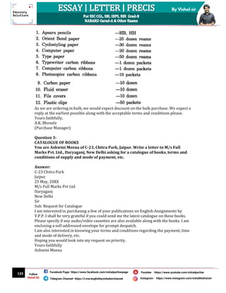 133
By Vishal sir
Follow
Vishal Sir
Facebook Page- https://www.facebook.com/vishalpariharpage
Telegram Channel- https://t.me/englishbyvishalsirchannel Instagram- https://www.instagram.com/vishalthetrainer
Youtube- https://www.youtube.com/vishalparihar
As we are ordering in bulk, we would expect discount on the bulk purchase. We expect a
reply at the earliest possible along with the acceptable terms and conditions please.
Yours faithfully,
A.K. Bhonsle
(Purchase Manager)
Question 3:
CATALOGUE OF BOOKS
You are Ashwini Meena of C-23, Chitra Park, Jaipur. Write a letter to M/s Full
Marks Pvt. Ltd., Daryaganj, New Delhi asking for a catalogue of books, terms and
conditions of supply and mode of payment, etc.
Answer:
C-23 Chitra Park
Jaipur
25 May, 20XX
M/s Full Marks Pvt Ltd
Daryaganj
New Delhi
Sir
Sub: Request for Catalogue
I am interested in purchasing a few of your publications on English Assignments by
V.P.P. I shall be very grateful if you could send me the latest catalogue on these books.
Please specify if any audio/video cassettes are also available along with the books. I am
enclosing a self-addressed envelope for prompt despatch.
I am also interested in knowing your terms and conditions regarding the payment, time
and mode of delivery, etc.
Hoping you would look into my request on priority.
Yours faithfully
Ashwini Meena
 