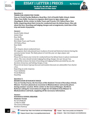 134
By Vishal sir
Follow
Vishal Sir
Facebook Page- https://www.facebook.com/vishalpariharpage
Telegram Channel- https://t.me/englishbyvishalsirchannel Instagram- https://www.instagram.com/vishalthetrainer
Youtube- https://www.youtube.com/vishalparihar
Question 4:
TERMS FOR CONDUCTED TOURS
You are Vivek/Varsha Malhotra, Head Boy /Girl of Zenith Public School, Ashok
Vihar, New Delhi. You have to organise short tours to Agra, Jaipur and
Chandigarh. Write a letter to Globe Tours and Travels, 235, Nehru Place, New
Delhi, enquiring about their terms for conducted tours by deluxe buses. Also ask
about the fare, boarding and lodging charges and arrangements, total time of the
trip and mode of payment.
Answer:
Zenith Public School
Ashok Vihar
New Delhi
16 July, 20XX
M/s Globe Tours and Travels
235 Nehru Place
New Delhi
Sir
Sub: Enquiry about conducted tours
We organise short educational tours to places of social and historical interest during the
autumn/winter break. The likely places of visit this year are Agra, Jaipur and
Chandigarh.
Please let me know your terms for conducted tours by deluxe buses to places mentioned
above. The rates should include lodging/boarding charges, fare per km per bus.
I would like to know the kind of boarding and lodging facilities provided by you, the
duration of journey and halting charges, if any.
Please let me know if group discount and student discount are admissible if we charter
a bus.
Expecting an early response.
Yours faithfully
Vivek Malhotra
Head Boy
Question 5:
RESERVATION OF RAILWAY BOGIE
You are Varsha/Varun, the Secretary of the Students’ Forum of Navodaya School,
Bikaner. You have planned an excursion to Bhubaneshwar and nearby places
during summer vacation. Write a letter to the General Manager, Northern
Railways asking for reservation of a bogie for 60 children from Bikaner to
Bhubaneshwar and back, supplying all the necessary information.
Answer:
NAVODAYA SCHOOL BIKANER
Students’ Forum
No 523/NSB/05
12 March 20XX
The General Manager
Northern Railway
 