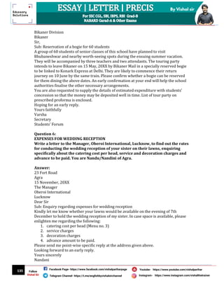 135
By Vishal sir
Follow
Vishal Sir
Facebook Page- https://www.facebook.com/vishalpariharpage
Telegram Channel- https://t.me/englishbyvishalsirchannel Instagram- https://www.instagram.com/vishalthetrainer
Youtube- https://www.youtube.com/vishalparihar
Bikaner Division
Bikaner
Sir,
Sub: Reservation of a bogie for 60 students
A group of 60 students of senior classes of this school have planned to visit
Bhubaneshwar and nearby worth-seeing spots during the ensuing summer vacation.
They will be accompanied by three teachers and two attendants. The touring party
intends to leave Bikaner on 15 May, 20XX by Bikaner Mail in a specially reserved bogie
to be linked to Konark Express at Delhi. They are likely to commence their return
journey on 10 June by the same train. Please confirm whether a bogie can be reserved
for them dining the above dates. An early confirmation at your end will help the school
authorities finalise the other necessary arrangements.
You are also requested to supply the details of estimated expenditure with students’
concession so that the money may be deposited well in time. List of tour party on
prescribed proforma is enclosed.
Hoping for an early reply.
Yours faithfully
Varsha
Secretary
Students’ Forum
Question 6:
EXPENSES FOR WEDDING RECEPTION
Write a letter to the Manager, Oberoi International, Lucknow, to find out the rates
for conducting the wedding reception of your sister on their lawns, enquiring
specifically about the catering cost per head, service and decoration charges and
advance to be paid. You are Nandu/Nandini of Agra.
Answer:
23 Fort Road
Agra
15 November, 20XX
The Manager
Oberoi International
Lucknow
Dear Sir
Sub: Enquiry regarding expenses for wedding reception
Kindly let me know whether your lawns would be available on the evening of 7th
December to hold the wedding reception of my sister. In case space is available, please
enlighten me regarding the following:
1. catering cost per head (Menu no. 3)
2. service charges
3. decoration charges
4. advance amount to be paid.
Please send me point-wise specific reply at the address given above.
Looking forward to an early reply.
Yours sincerely
Nandani
 