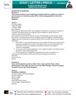 136
By Vishal sir
Follow
Vishal Sir
Facebook Page- https://www.facebook.com/vishalpariharpage
Telegram Channel- https://t.me/englishbyvishalsirchannel Instagram- https://www.instagram.com/vishalthetrainer
Youtube- https://www.youtube.com/vishalparihar
(b) REPLIES TO ENQUIRIES
Question 7:
Your cousin Priyanka is just completing X standard and has sought your advise to
opt for science or commerce group. Write a letter giving guidance to select the
group in XI
standard.
Answer:
251, Navy Nagar
Colaba, Mumbai
17 March, 20XX
Dear Priyanka
Received your affectionate letter and was glad to note that you are going to complete X
standard. I felt elated when you sought my advise whether to opt for science or
commerce group in XI standard.
In my opinion, you should not join the rat race of choosing the science stream. I know
that you are a practical person, who is intelligent as well as diligent. I would therefore
suggest that you should opt for commerce group. There are some other reasons behind
this choice.
1. Your father is a successful businessman. As a student of commerce you may learn
business/management in practice. Secondly, he may set up a small unit for you
and invest in it. You can manage and expand it with your knowledge of
commerce and English.
2. In case you want to seek employment, your commerce degree may help you get a
good job in some multinational firm.
3. You may appear in a competitive examination for bank recruitment etc.
I do hope you will consider all these points before arriving at any decision.
With love.
Yours sincerely
Piyush
Question 8:
A new advertising firm needs an office in the central market. Write a letter
offering part of your office on rent. You are the Office Manager, Planwel Company,
Tarapore Towers, M.G. Road, Bangalore.
Answer:
PLANWELL COMPANY
Tarapore Towers, MG Road, Bangalore
Ref. No. 20/PC/35
April 19, 20XX
The Manager
Apex Information Centre
3, Anna Nagar, Nangambakkam
Chennai
 
