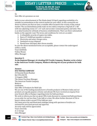 137
By Vishal sir
Follow
Vishal Sir
Facebook Page- https://www.facebook.com/vishalpariharpage
Telegram Channel- https://t.me/englishbyvishalsirchannel Instagram- https://www.instagram.com/vishalthetrainer
Youtube- https://www.youtube.com/vishalparihar
Sir
Sub: Offer of a premises on rent
Refer to your advertisement in The Hindu dated 18 April regarding availability of a
suitable accommodation in the central market for your office. In this connection we
desire to inform you that we have a suitable office located in the vicinity of the central
market. The accommodation (with roads on two sides) comprises a big hall 25′ x 40′
with two adjoining rooms 12′ x 15′ each and an inter-connected pantry and toilet. This
is an ideal location for all kinds of business establishments. There are three nationalised
banks on the opposite road. The terms and conditions for rent are as under:
1. A refundable security of rupees two lakhs.
2. Rent of ₹ 10,000 pm payable in advance.
3. Electricity and water charges extra.
4. Sanitation at your disposal.
5. Rental lease will lapse after eleven months.
In case the above-mentioned terms are acceptable, please contact the undersigned
within a week.
Yours faithfully
Vishnu Wasan
Office Manager
Question 9:
As the Regional Manager of a leading XYZ Textile Company, Mumbai, write a letter
to the American Textile Company, Madurai offering two of your products for bulk
sale.
Answer:
XYZ TEXTILE COMPANY
24 Pyarelal Road, Mumbai
Ref. STC/20/78
12 August, 20XX
The Senior Purchase Manager
The American Textile Company
Madurai
Gentlemen,
Sub: Offer of Products for Bulk Sale
We are one of the leading manufacturers of textile products in Western India and our
products are equally popular at home and abroad. We have received an enquiry from
your branch office at Kanpur regarding terms for bulk purchase.
We wish to inform you that we grant 30% trade discount to commercial/bulk purchases
on an order for not less than ₹ one lakh at a time. We allow further discount of 5% to
buyers whose orders exceed ₹ Five lakh per year.
Our latest price list and illustrated catalogue along with specimen of textiles are
enclosed for your kind perusal and approval.
An early reply will be appreciated.
Yours sincerely
A. G. George
Sales Manager
 