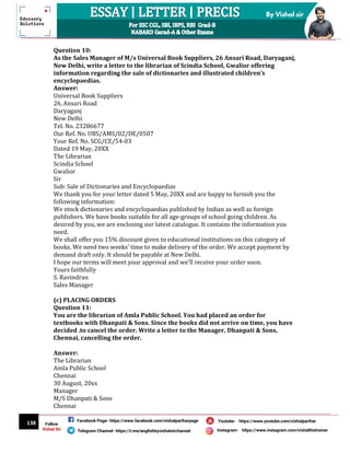 138
By Vishal sir
Follow
Vishal Sir
Facebook Page- https://www.facebook.com/vishalpariharpage
Telegram Channel- https://t.me/englishbyvishalsirchannel Instagram- https://www.instagram.com/vishalthetrainer
Youtube- https://www.youtube.com/vishalparihar
Question 10:
As the Sales Manager of M/s Universal Book Suppliers, 26 Ansari Road, Daryaganj,
New Delhi, write a letter to the librarian of Scindia School, Gwalior offering
information regarding the sale of dictionaries and illustrated children’s
encyclopaedias.
Answer:
Universal Book Suppliers
26, Ansari Road
Daryaganj
New Delhi
Tel. No. 23286677
Our Ref. No. UBS/AMS/02/DE/0507
Your Ref. No. SCG/CE/54-03
Dated 19 May, 20XX
The Librarian
Scindia School
Gwalior
Sir
Sub: Sale of Dictionaries and Encyclopaedias
We thank you for your letter dated 5 May, 20XX and are happy to furnish you the
following information:
We stock dictionaries and encyclopaedias published by Indian as well as foreign
publishers. We have books suitable for all age-groups of school going children. As
desired by you, we are enclosing our latest catalogue. It contains the information you
need.
We shall offer you 15% discount given to educational institutions on this category of
books. We need two weeks’ time to make delivery of the order. We accept payment by
demand draft only. It should be payable at New Delhi.
I hope our terms will meet your approval and we’ll receive your order soon.
Yours faithfully
S. Ravindran
Sales Manager
(c) PLACING ORDERS
Question 11:
You are the librarian of Amla Public School. You had placed an order for
textbooks with Dhanpati & Sons. Since the books did not arrive on time, you have
decided .to cancel the order. Write a letter to the Manager, Dhanpati & Sons,
Chennai, cancelling the order.
Answer:
The Librarian
Amla Public School
Chennai
30 August, 20xx
Manager
M/S Dhanpati & Sons
Chennai
 